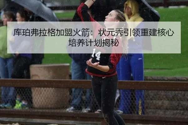 库珀弗拉格加盟火箭：状元秀引领重建核心培养计划揭秘