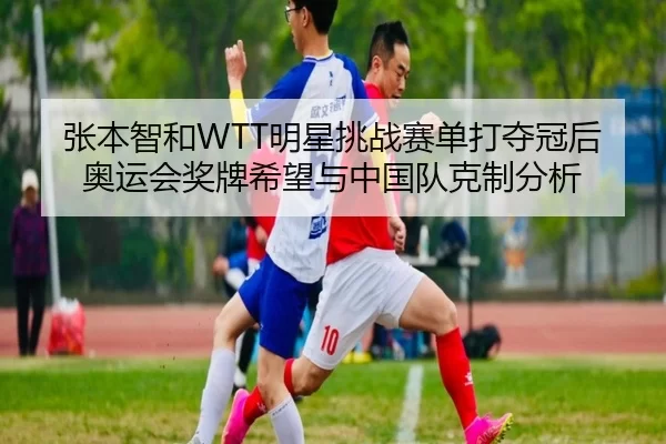 张本智和WTT明星挑战赛单打夺冠后奥运会奖牌希望与中国队克制分析