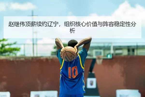 赵继伟顶薪续约辽宁，组织核心价值与阵容稳定性分析